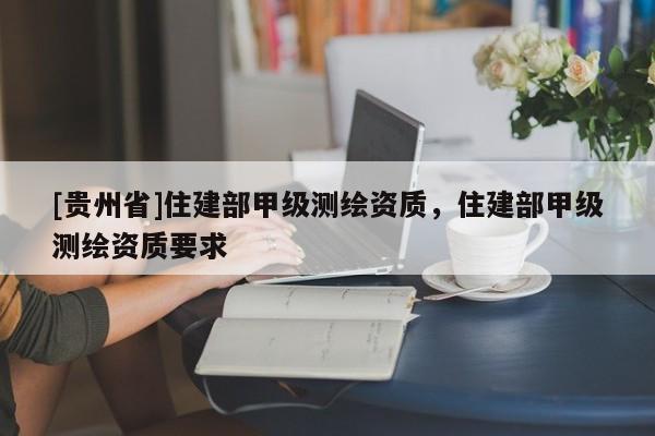 [贵州省]住建部甲级测绘资质，住建部甲级测绘资质要求