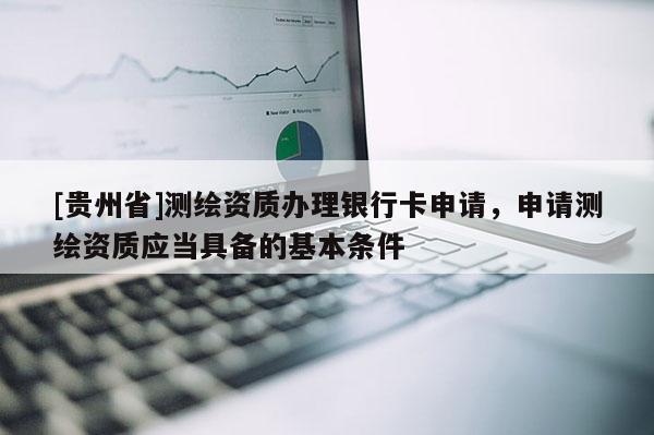 [贵州省]测绘资质办理银行卡申请，申请测绘资质应当具备的基本条件