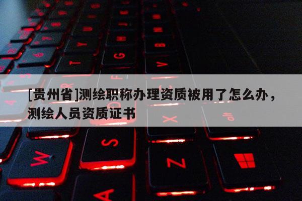 [贵州省]测绘职称办理资质被用了怎么办，测绘人员资质证书