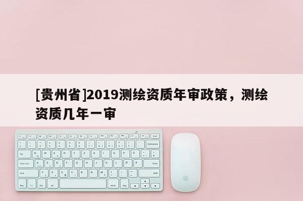 [贵州省]2019测绘资质年审政策，测绘资质几年一审