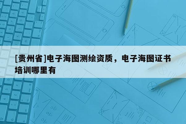 [贵州省]电子海图测绘资质，电子海图证书培训哪里有