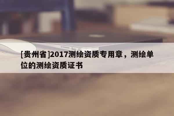 [贵州省]2017测绘资质专用章，测绘单位的测绘资质证书