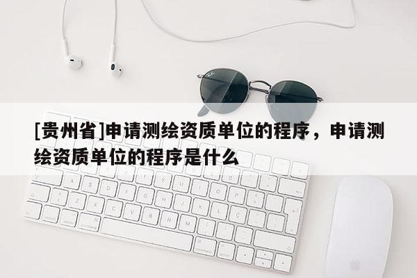 [贵州省]申请测绘资质单位的程序，申请测绘资质单位的程序是什么
