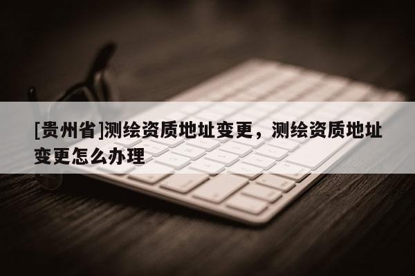 [贵州省]测绘资质地址变更，测绘资质地址变更怎么办理