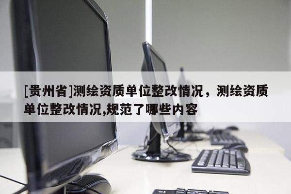 [贵州省]测绘资质单位整改情况，测绘资质单位整改情况,规范了哪些内容