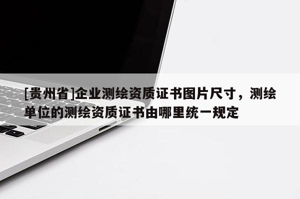 [贵州省]企业测绘资质证书图片尺寸，测绘单位的测绘资质证书由哪里统一规定