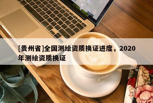 [贵州省]全国测绘资质换证进度，2020年测绘资质换证