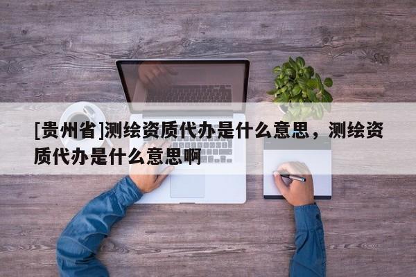 [贵州省]测绘资质代办是什么意思，测绘资质代办是什么意思啊
