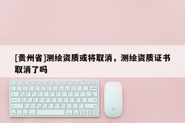 [贵州省]测绘资质或将取消，测绘资质证书取消了吗