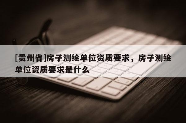 [贵州省]房子测绘单位资质要求，房子测绘单位资质要求是什么