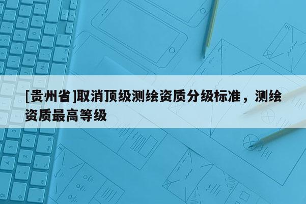 [贵州省]取消顶级测绘资质分级标准，测绘资质最高等级