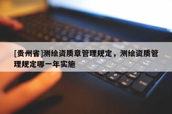 [贵州省]测绘资质章管理规定，测绘资质管理规定哪一年实施