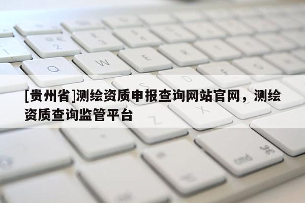 [贵州省]测绘资质申报查询网站官网，测绘资质查询监管平台
