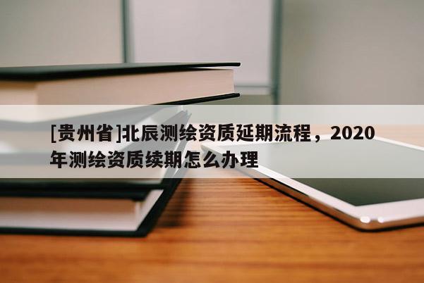 [贵州省]北辰测绘资质延期流程，2020年测绘资质续期怎么办理