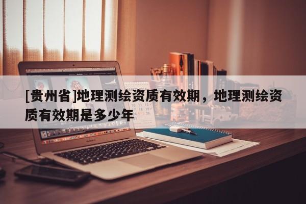 [贵州省]地理测绘资质有效期，地理测绘资质有效期是多少年