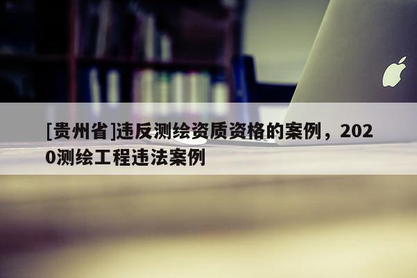 [贵州省]违反测绘资质资格的案例，2020测绘工程违法案例