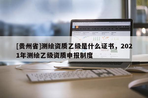 [贵州省]测绘资质乙级是什么证书，2021年测绘乙级资质申报制度