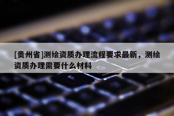 [贵州省]测绘资质办理流程要求最新，测绘资质办理需要什么材料