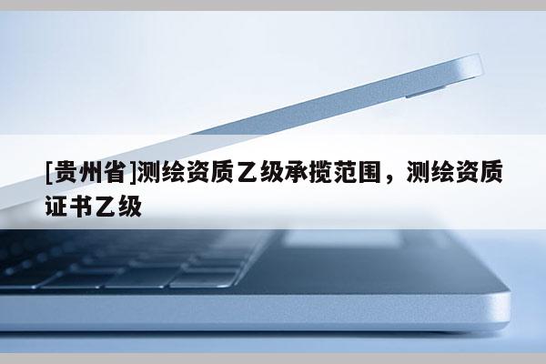 [贵州省]测绘资质乙级承揽范围，测绘资质证书乙级