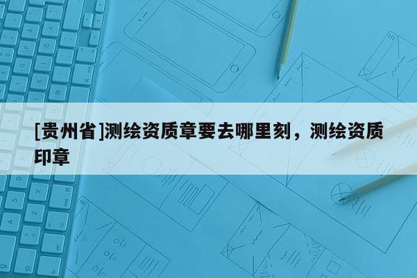 [贵州省]测绘资质章要去哪里刻，测绘资质印章