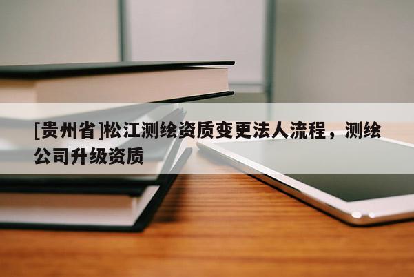 [贵州省]松江测绘资质变更法人流程，测绘公司升级资质