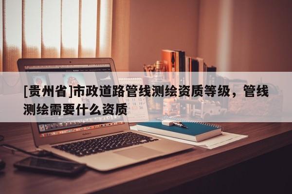 [贵州省]市政道路管线测绘资质等级，管线测绘需要什么资质