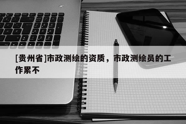 [贵州省]市政测绘的资质，市政测绘员的工作累不