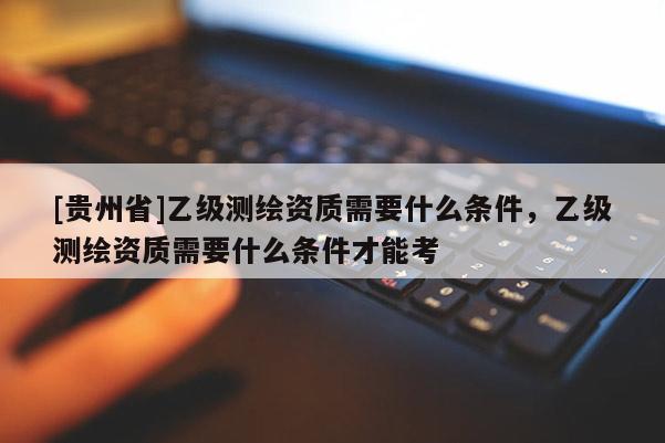 [贵州省]乙级测绘资质需要什么条件，乙级测绘资质需要什么条件才能考