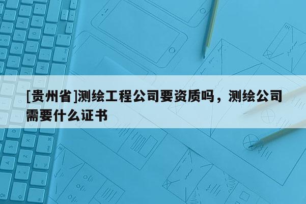 [贵州省]测绘工程公司要资质吗，测绘公司需要什么证书