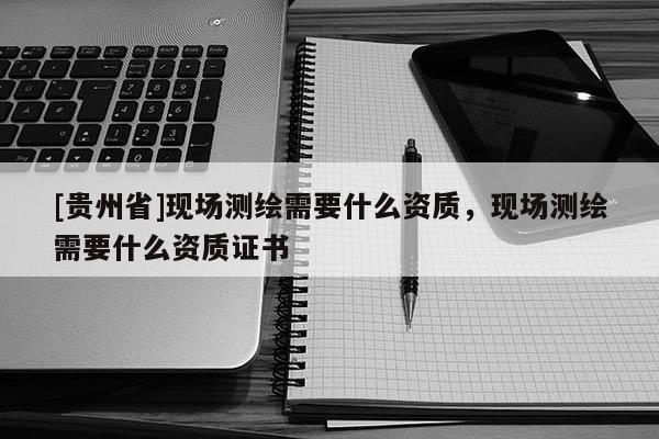 [贵州省]现场测绘需要什么资质，现场测绘需要什么资质证书