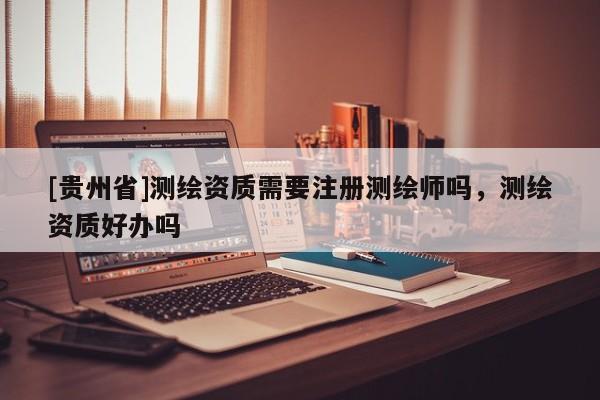 [贵州省]测绘资质需要注册测绘师吗，测绘资质好办吗