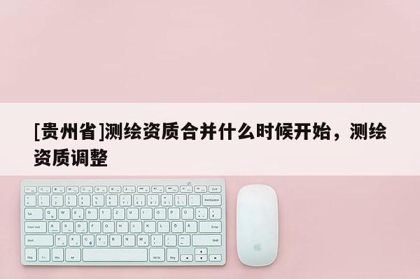 [贵州省]测绘资质合并什么时候开始，测绘资质调整