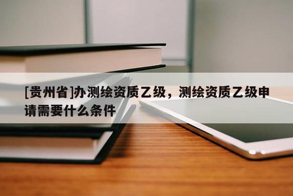 [贵州省]办测绘资质乙级，测绘资质乙级申请需要什么条件