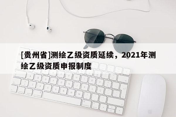 [贵州省]测绘乙级资质延续，2021年测绘乙级资质申报制度