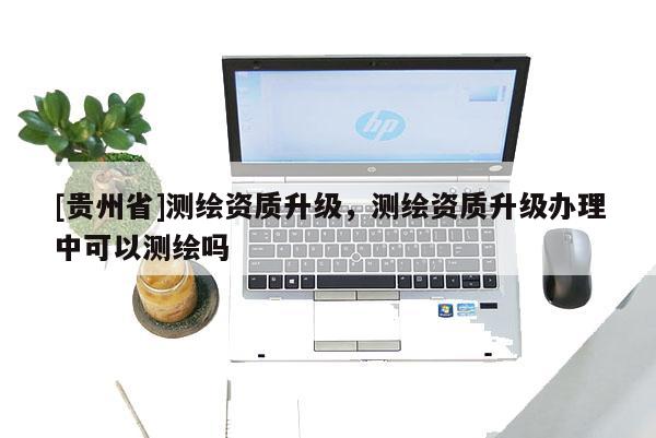 [贵州省]测绘资质升级，测绘资质升级办理中可以测绘吗