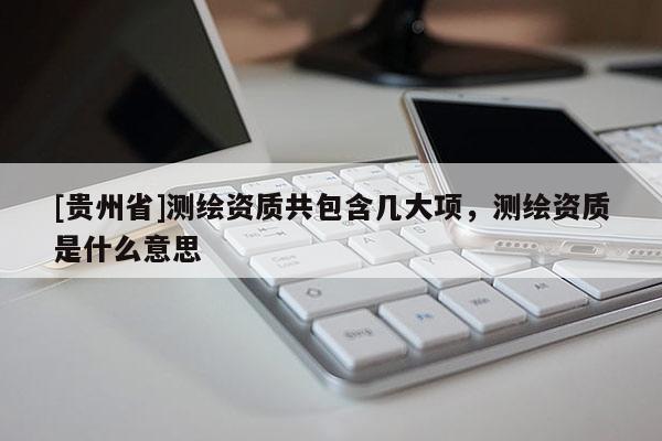 [贵州省]测绘资质共包含几大项，测绘资质是什么意思