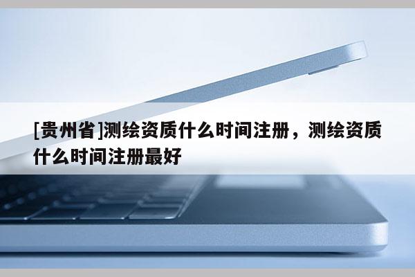 [贵州省]测绘资质什么时间注册，测绘资质什么时间注册最好