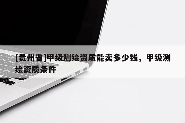 [贵州省]甲级测绘资质能卖多少钱，甲级测绘资质条件