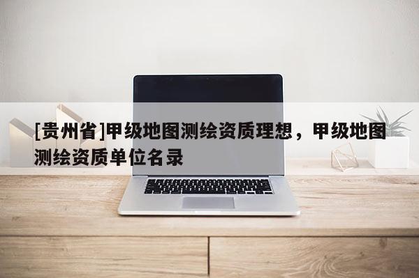 [贵州省]甲级地图测绘资质理想，甲级地图测绘资质单位名录