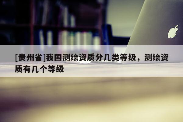 [贵州省]我国测绘资质分几类等级，测绘资质有几个等级