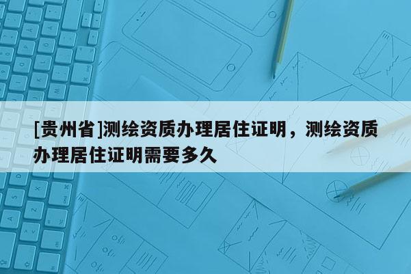 [贵州省]测绘资质办理居住证明，测绘资质办理居住证明需要多久