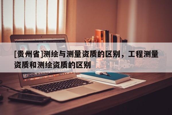 [贵州省]测绘与测量资质的区别，工程测量资质和测绘资质的区别