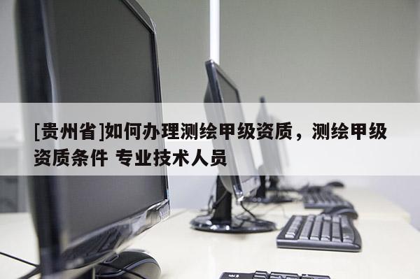 [贵州省]如何办理测绘甲级资质，测绘甲级资质条件 专业技术人员