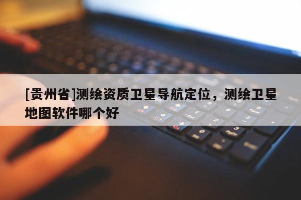 [贵州省]测绘资质卫星导航定位，测绘卫星地图软件哪个好