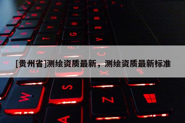 [贵州省]测绘资质最新，测绘资质最新标准