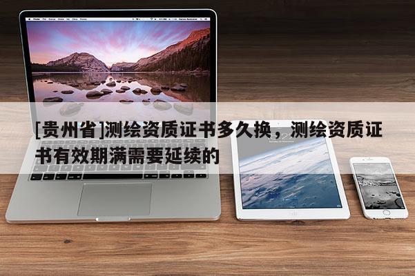 [贵州省]测绘资质证书多久换，测绘资质证书有效期满需要延续的