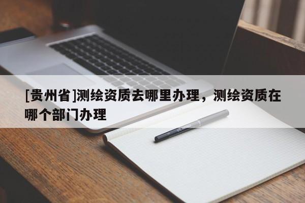 [贵州省]测绘资质去哪里办理，测绘资质在哪个部门办理