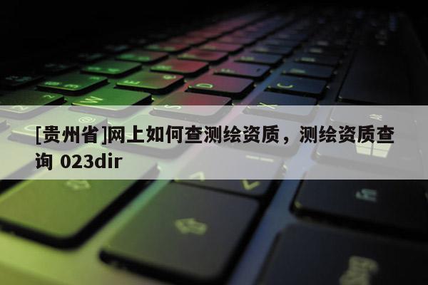 [贵州省]网上如何查测绘资质，测绘资质查询 023dir