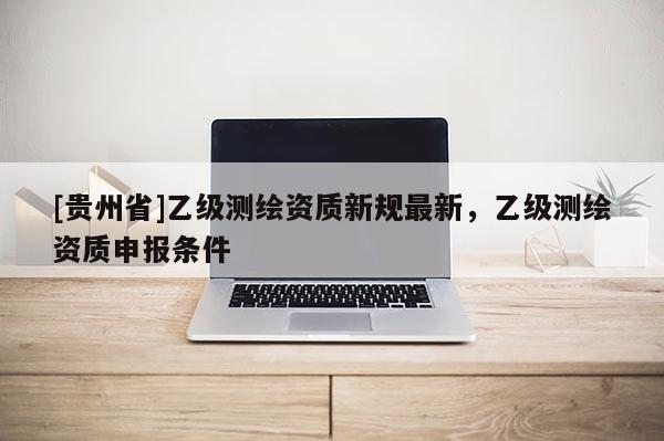 [贵州省]乙级测绘资质新规最新，乙级测绘资质申报条件