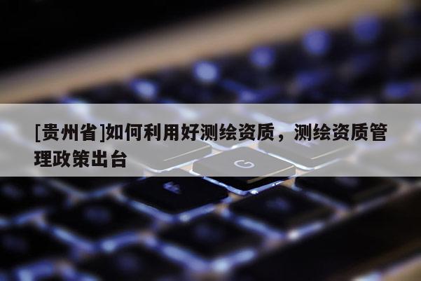 [贵州省]如何利用好测绘资质，测绘资质管理政策出台